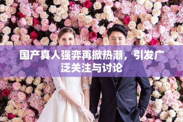 国产真人强弈再掀热潮，引发广泛关注与讨论