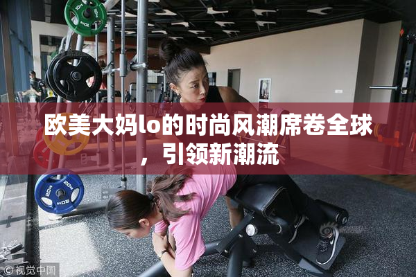 欧美大妈lo的时尚风潮席卷全球，引领新潮流