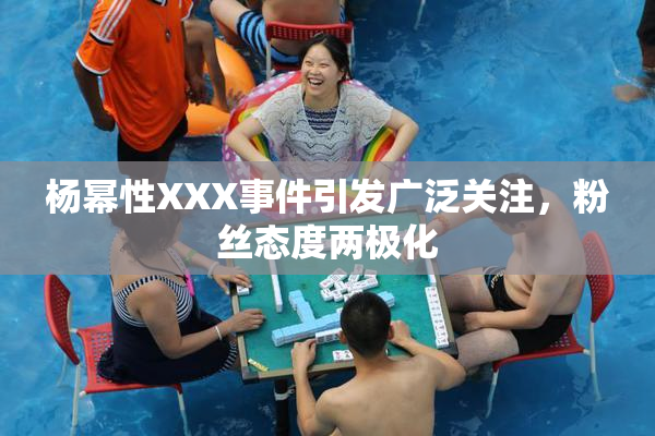 杨幂性XXX事件引发广泛关注，粉丝态度两极化