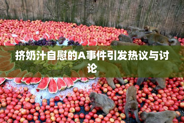 挤奶汁自慰的A事件引发热议与讨论