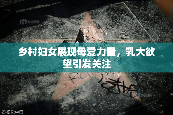乡村妇女展现母爱力量，乳大欲望引发关注