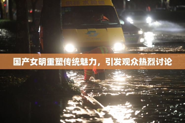 国产女明重塑传统魅力，引发观众热烈讨论