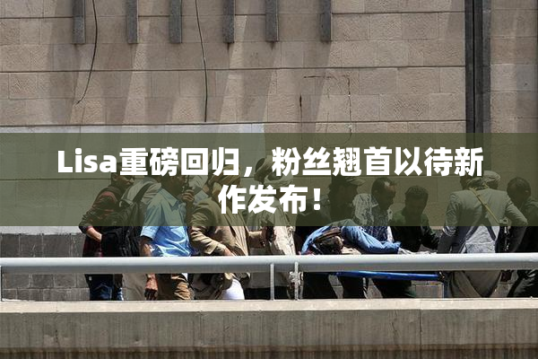 Lisa重磅回归，粉丝翘首以待新作发布！