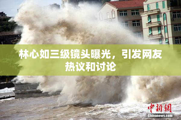 林心如三级镜头曝光，引发网友热议和讨论