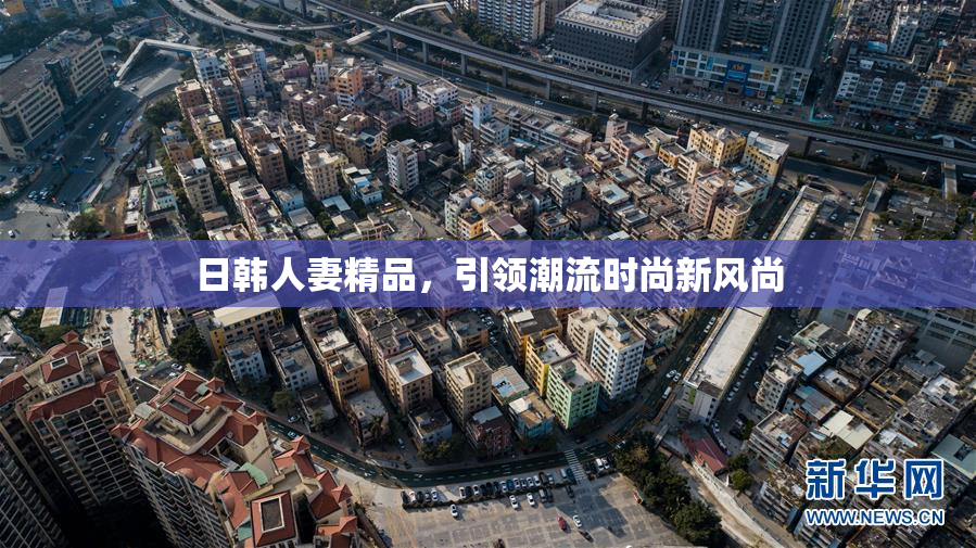 日韩人妻精品，引领潮流时尚新风尚