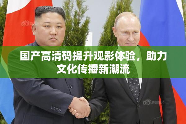 国产高清码提升观影体验，助力文化传播新潮流