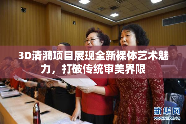 3D清漪项目展现全新裸体艺术魅力，打破传统审美界限
