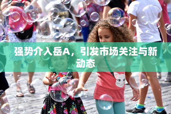 强势介入岳A，引发市场关注与新动态