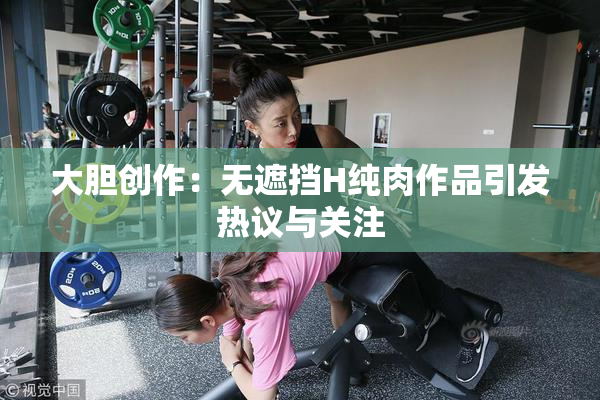 大胆创作：无遮挡H纯肉作品引发热议与关注