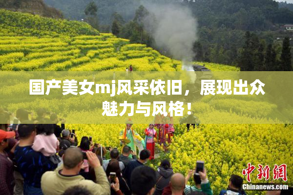 国产美女mj风采依旧，展现出众魅力与风格！
