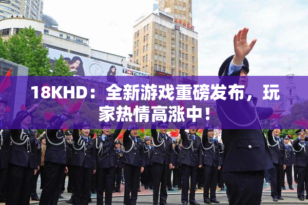 18KHD：全新游戏重磅发布，玩家热情高涨中！