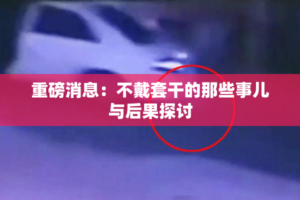 重磅消息：不戴套干的那些事儿与后果探讨