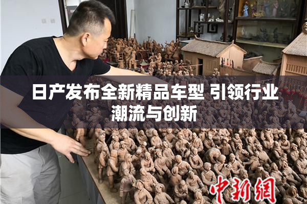 日产发布全新精品车型 引领行业潮流与创新