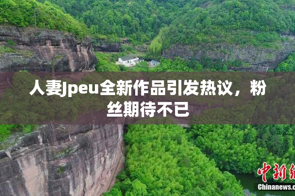 人妻Jpeu全新作品引发热议，粉丝期待不已