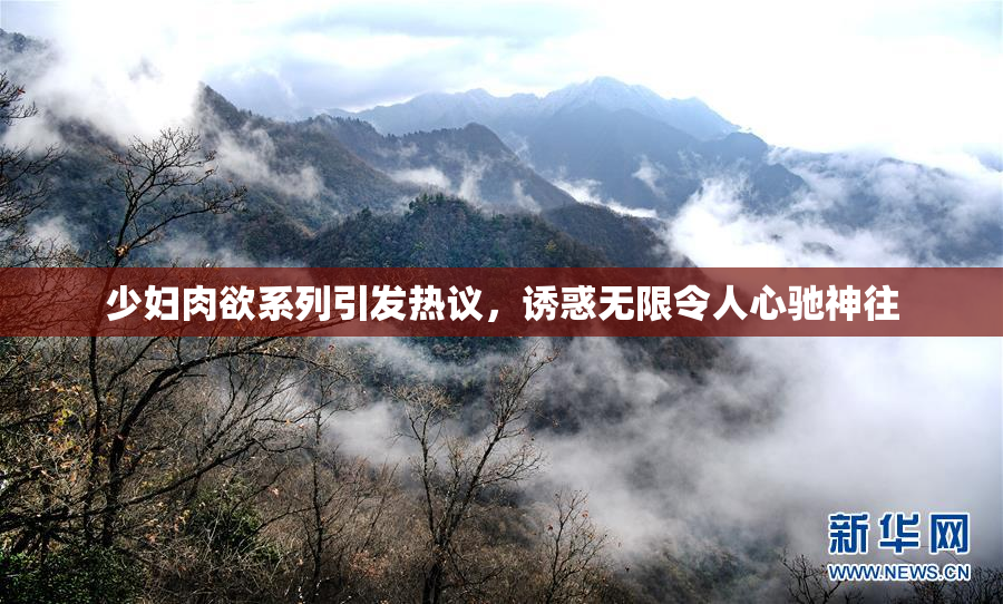 少妇肉欲系列引发热议，诱惑无限令人心驰神往