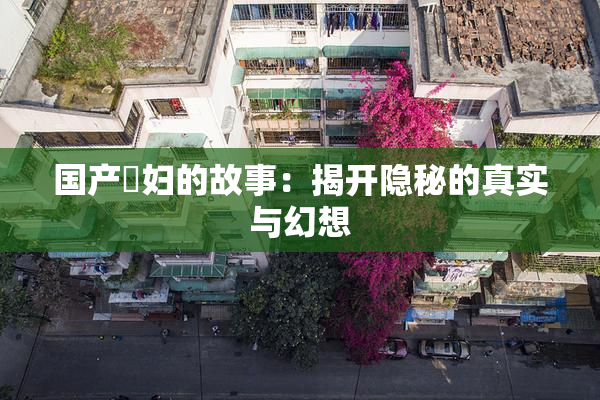 国产婬妇的故事：揭开隐秘的真实与幻想