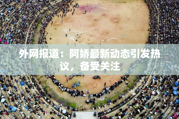 外网报道：阿娇最新动态引发热议，备受关注