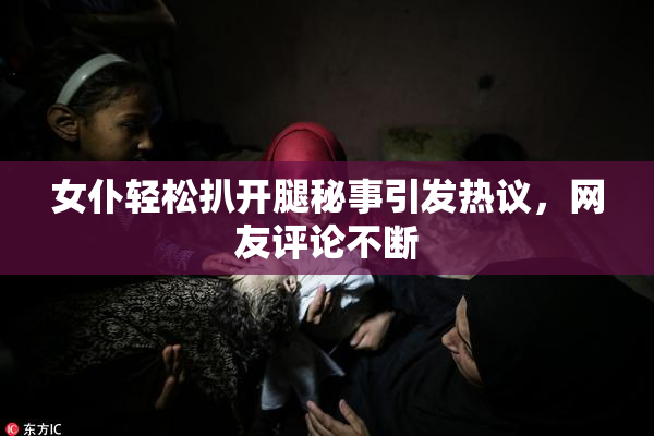 女仆轻松扒开腿秘事引发热议，网友评论不断