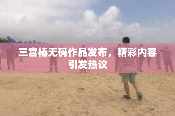 三宫椿无码作品发布，精彩内容引发热议