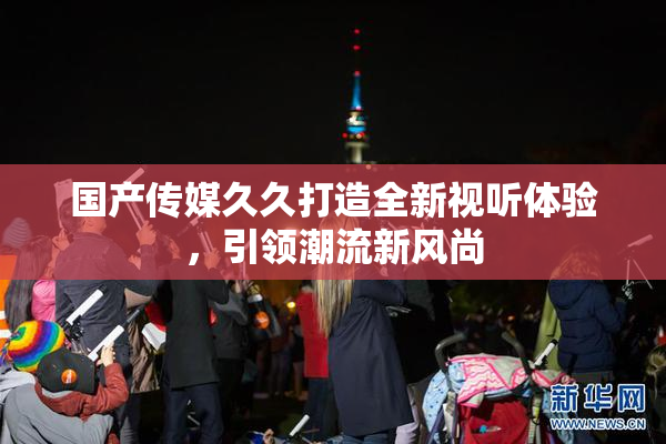 国产传媒久久打造全新视听体验，引领潮流新风尚