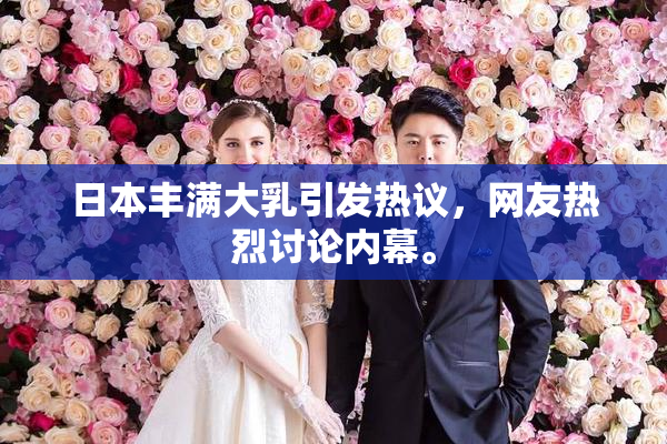 日本丰满大乳引发热议，网友热烈讨论内幕。