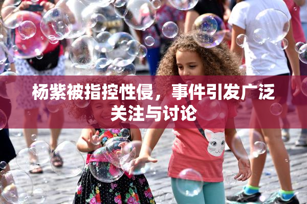 杨紫被指控性侵，事件引发广泛关注与讨论
