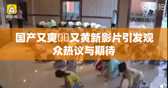 国产又爽❌‌又黄新影片引发观众热议与期待