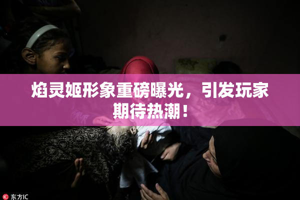 焰灵姬形象重磅曝光，引发玩家期待热潮！