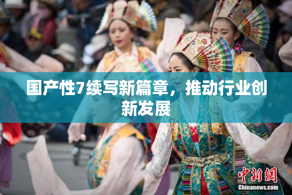国产性7续写新篇章，推动行业创新发展