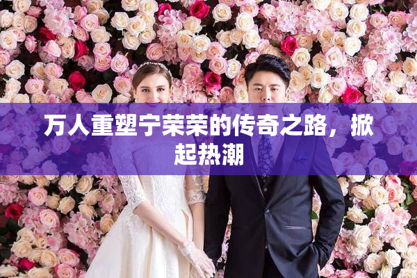 万人重塑宁荣荣的传奇之路，掀起热潮