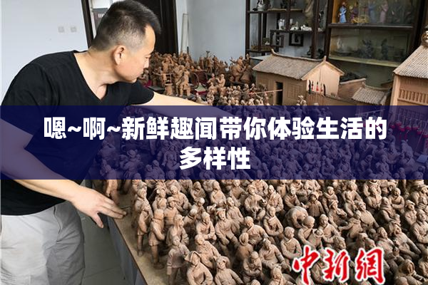 嗯~啊~新鲜趣闻带你体验生活的多样性