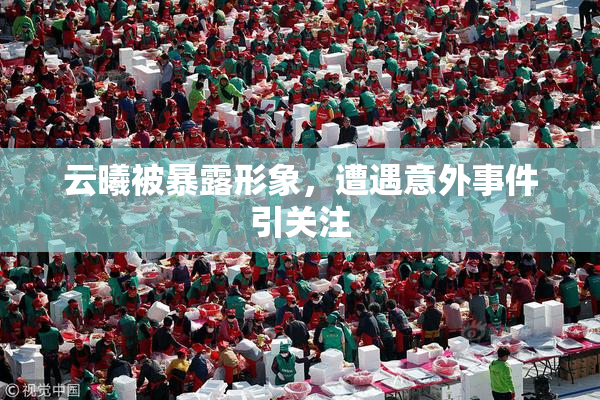 云曦被暴露形象，遭遇意外事件引关注