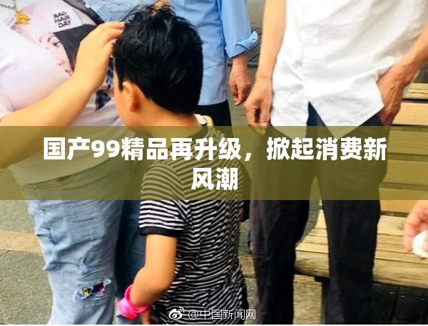 国产99精品再升级，掀起消费新风潮