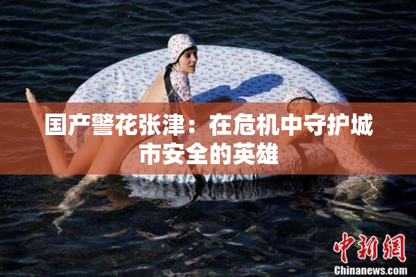 国产警花张津：在危机中守护城市安全的英雄