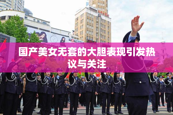 国产美女无套的大胆表现引发热议与关注