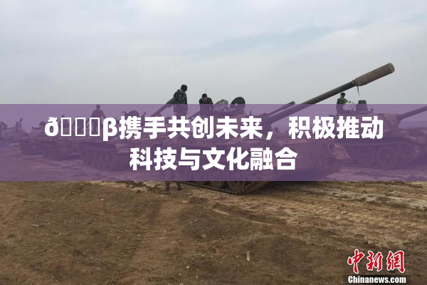 👙β携手共创未来，积极推动科技与文化融合