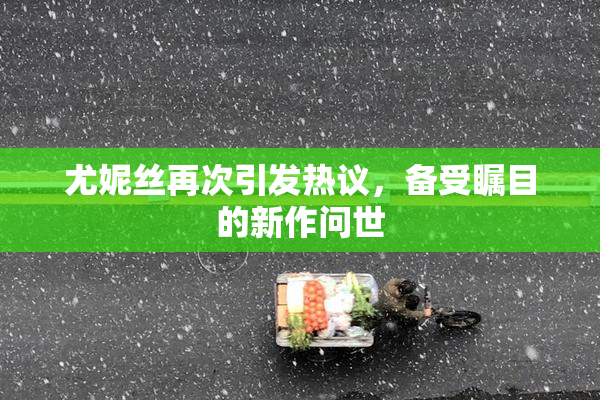 尤妮丝再次引发热议，备受瞩目的新作问世