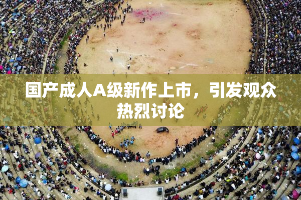 国产成人A级新作上市，引发观众热烈讨论