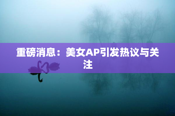 重磅消息：美女AP引发热议与关注