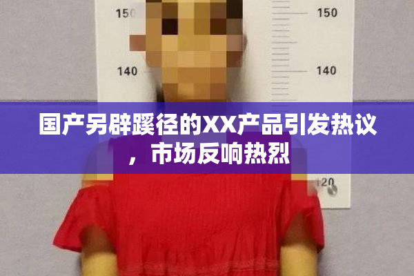 国产另辟蹊径的XX产品引发热议，市场反响热烈