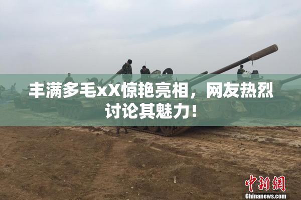 丰满多毛xX惊艳亮相，网友热烈讨论其魅力！