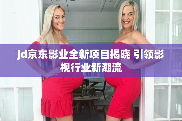 jd京东影业全新项目揭晓 引领影视行业新潮流