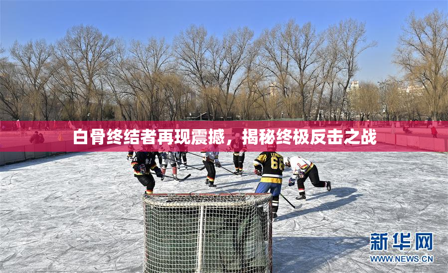 白骨终结者再现震撼，揭秘终极反击之战