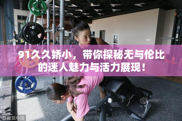 91久久娇小，带你探秘无与伦比的迷人魅力与活力展现！