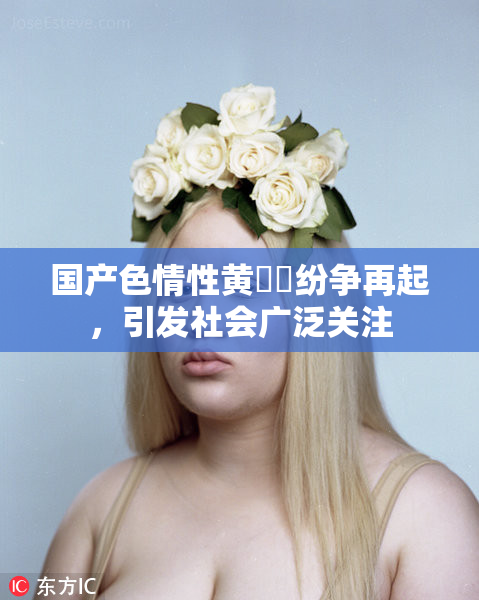 国产色情性黄❌‌纷争再起，引发社会广泛关注