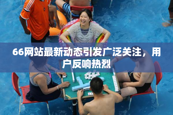 66网站最新动态引发广泛关注，用户反响热烈