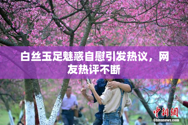 白丝玉足魅惑自慰引发热议，网友热评不断