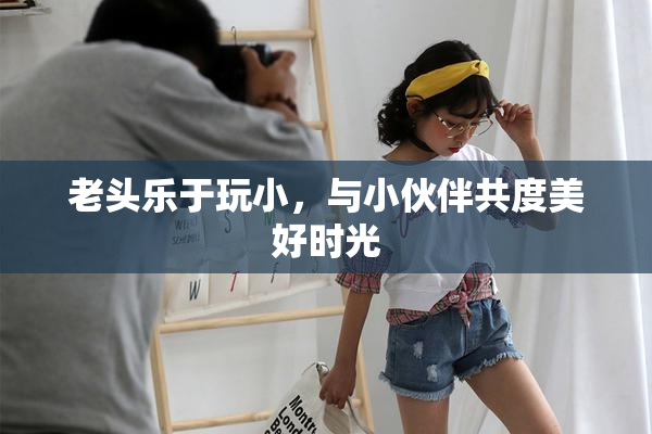 老头乐于玩小，与小伙伴共度美好时光