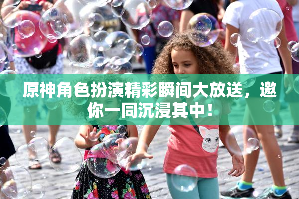 原神角色扮演精彩瞬间大放送，邀你一同沉浸其中！