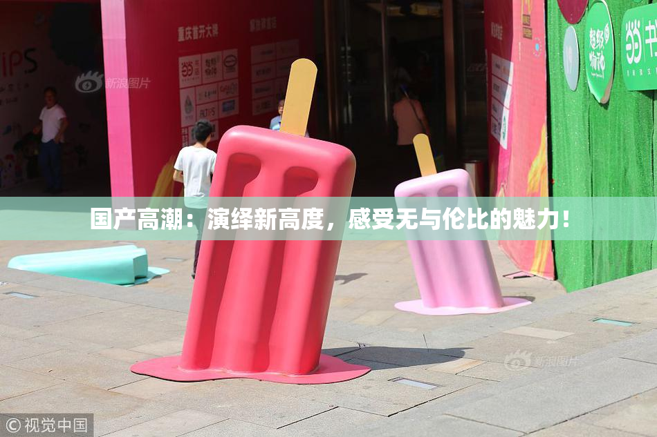 国产高潮：演绎新高度，感受无与伦比的魅力！